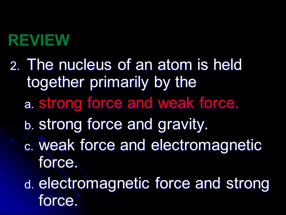 REVIEW The nucleus of an atom is held together primarily by the. strong force and weak force. strong force and gravity.