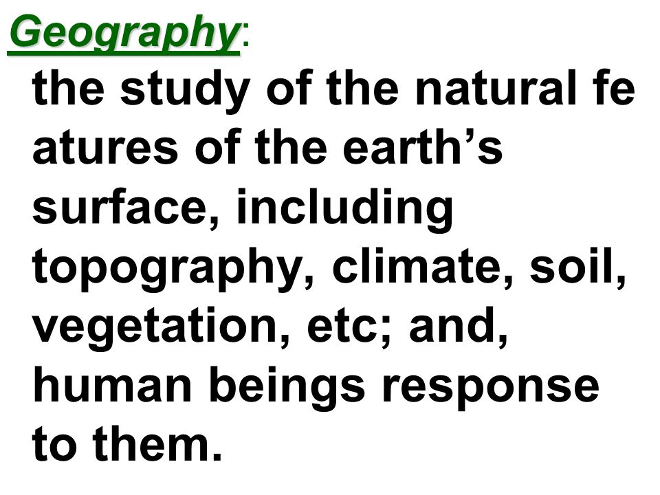 Geography: the study of the natural features of the earth’s surface, including topography, climate, soil, vegetation, etc; and, human beings response to them.