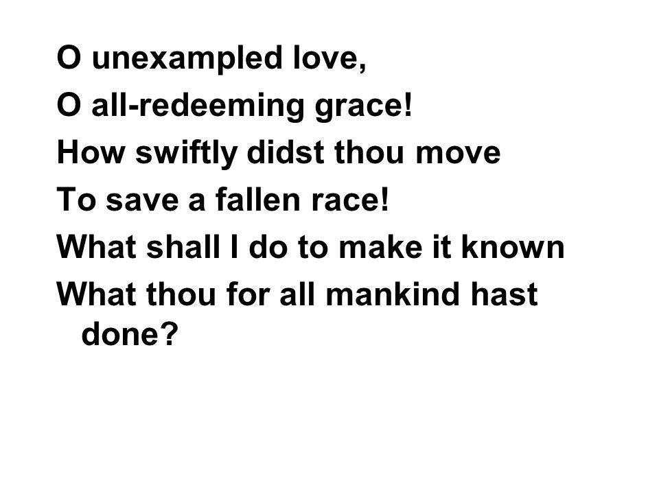 O unexampled love, O all-redeeming grace! How swiftly didst thou move. To save a fallen race! What shall I do to make it known.