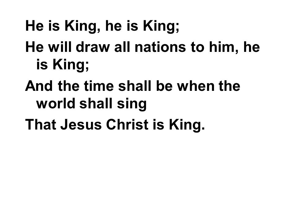 He is King, he is King; He will draw all nations to him, he is King; And the time shall be when the world shall sing.