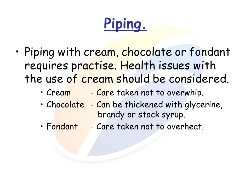 Piping. Piping with cream, chocolate or fondant requires practise. Health issues with the use of cream should be considered.