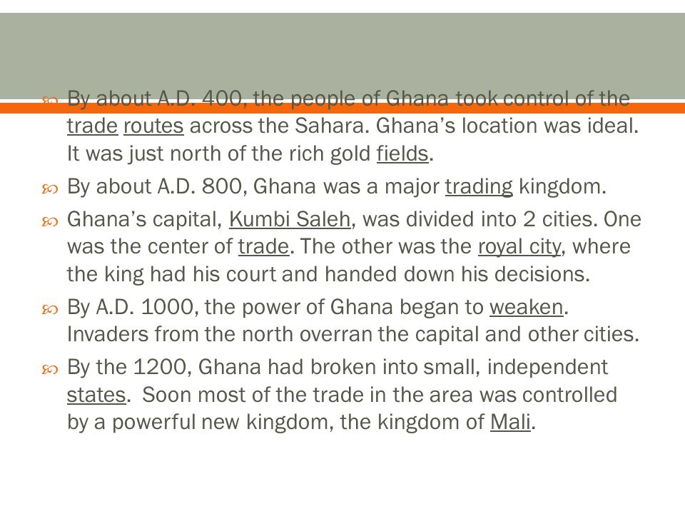 By about A.D. 400, the people of Ghana took control of the trade routes across the Sahara. Ghana’s location was ideal. It was just north of the rich gold fields.