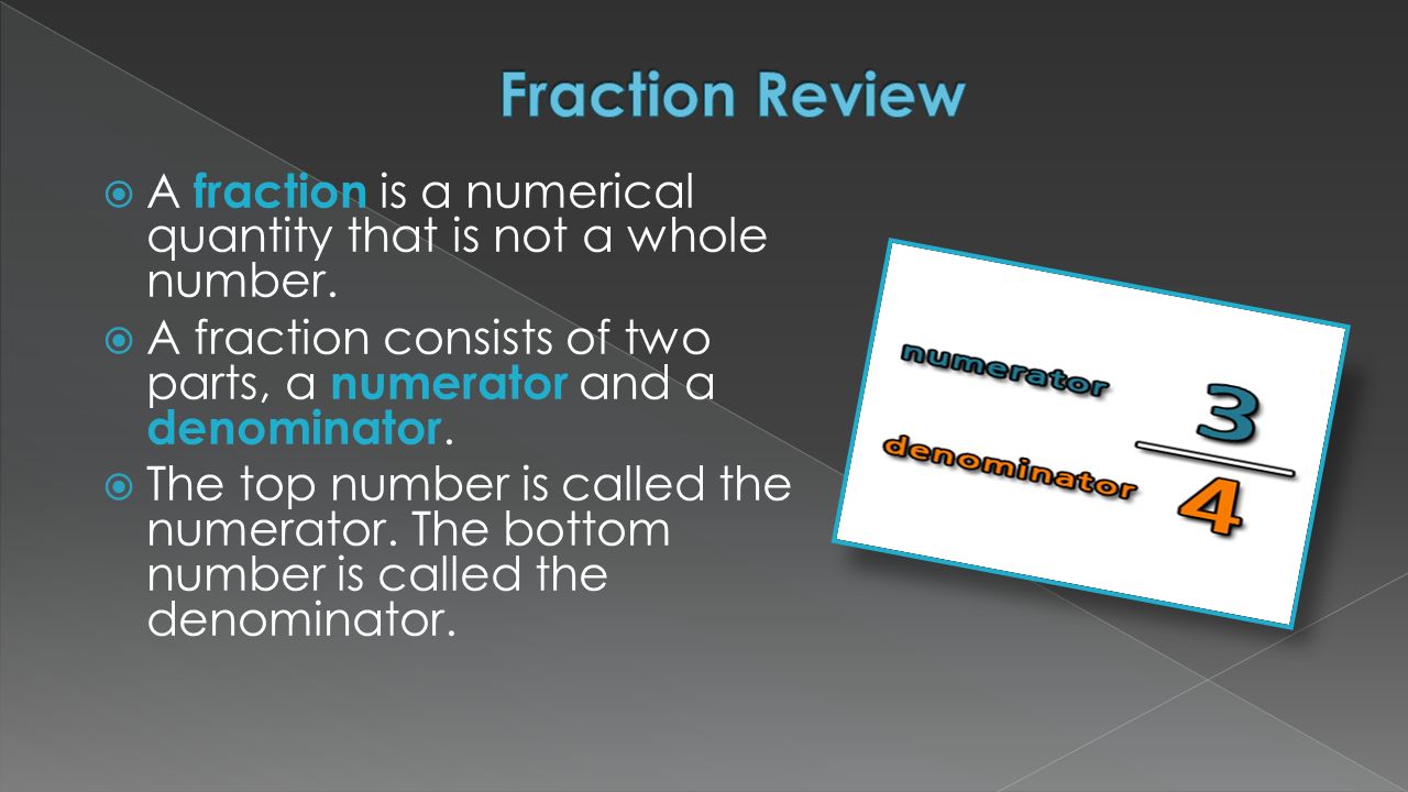 Fraction Review A fraction is a numerical quantity that is not a whole number. A fraction consists of two parts, a numerator and a denominator.