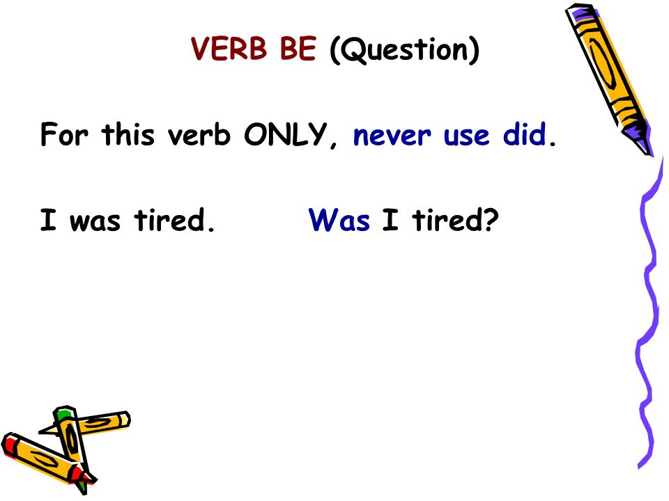 VERB BE (Question) For this verb ONLY, never use did. I was tired. Was I tired