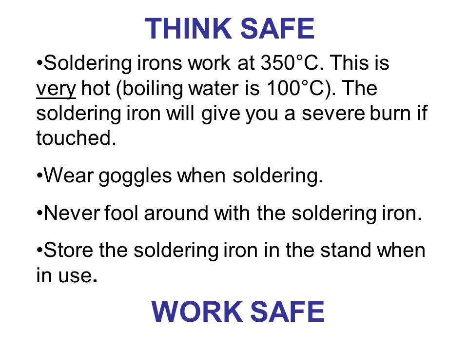 THINK SAFE Soldering irons work at 350°C. This is very hot (boiling water is 100°C). The soldering iron will give you a severe burn if touched.