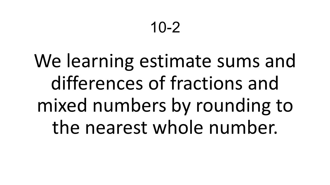 10-2 We learning estimate sums and differences of fractions and mixed numbers by rounding to the nearest whole number.