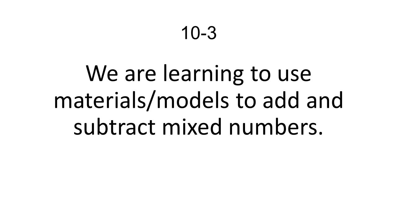 10-3 We are learning to use materials/models to add and subtract mixed numbers.