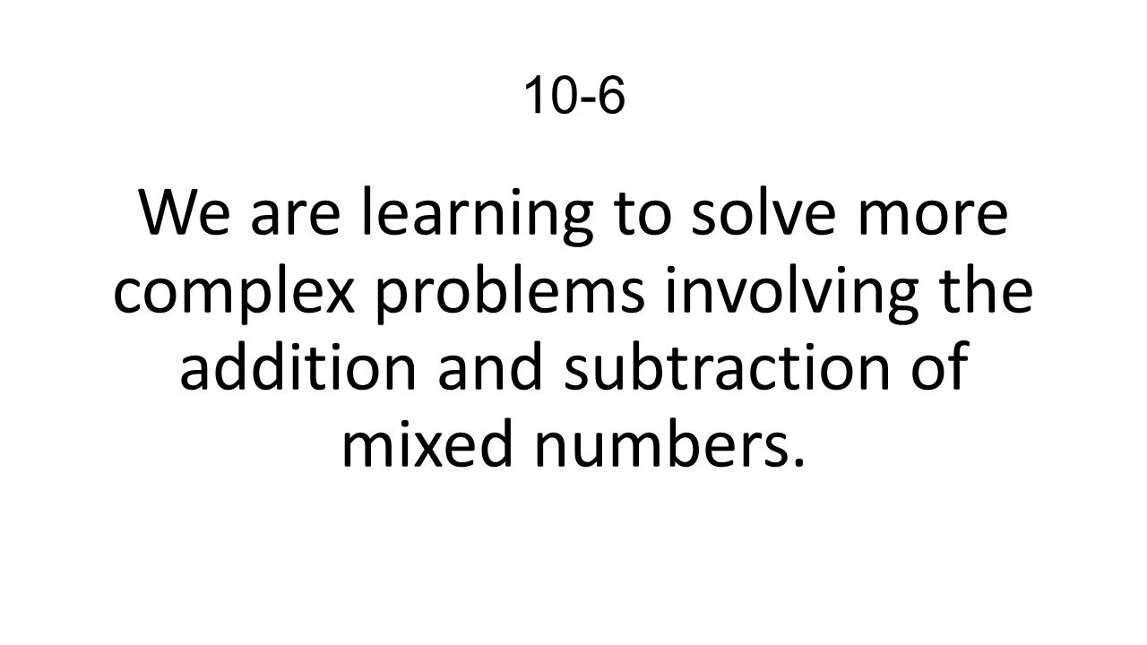10-6 We are learning to solve more complex problems involving the addition and subtraction of mixed numbers.