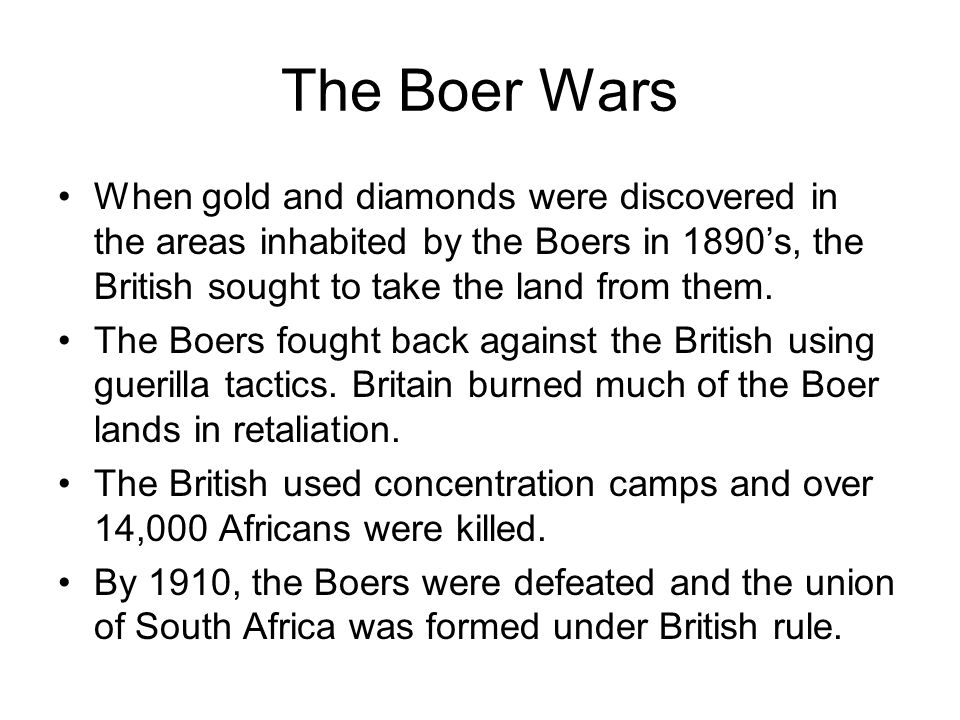 The Boer Wars When gold and diamonds were discovered in the areas inhabited by the Boers in 1890’s, the British sought to take the land from them.