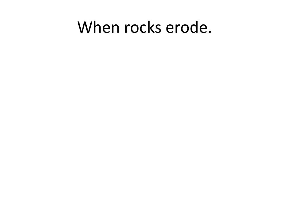 When rocks erode.