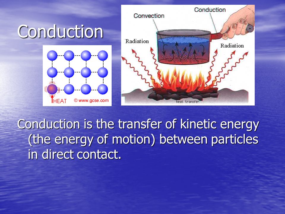 Conduction Conduction is the transfer of kinetic energy (the energy of motion) between particles in direct contact.