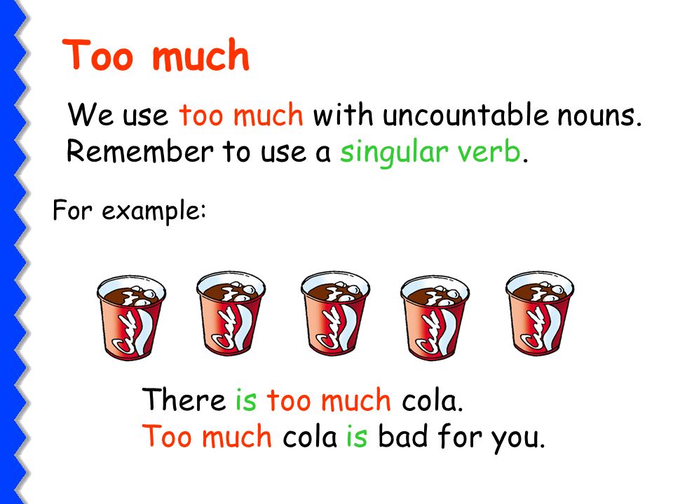 Too much We use too much with uncountable nouns. Remember to use a singular verb. For example: There is too much cola.
