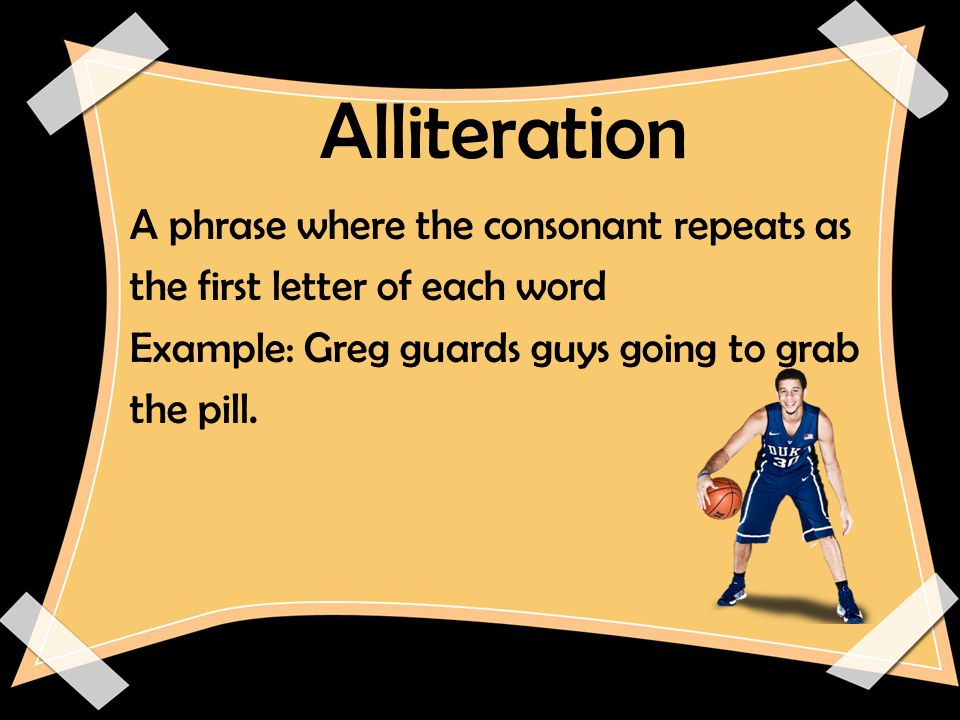 Alliteration A phrase where the consonant repeats as the first letter of each word Example: Greg guards guys going to grab the pill.