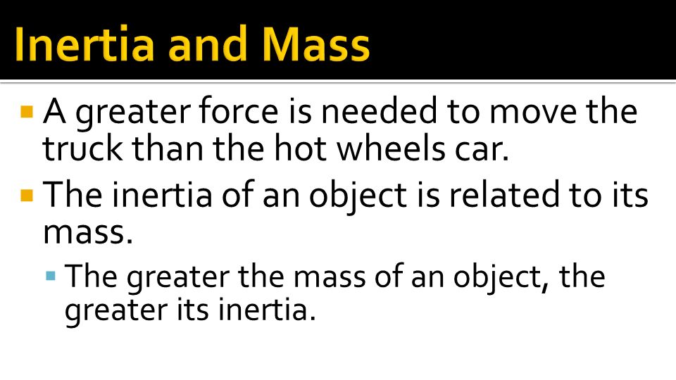 Inertia and Mass A greater force is needed to move the truck than the hot wheels car. The inertia of an object is related to its mass.
