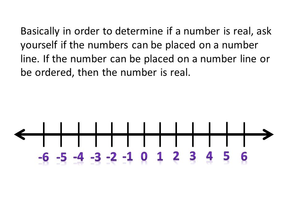 Basically in order to determine if a number is real, ask yourself if the numbers can be placed on a number line. If the number can be placed on a number line or be ordered, then the number is real.