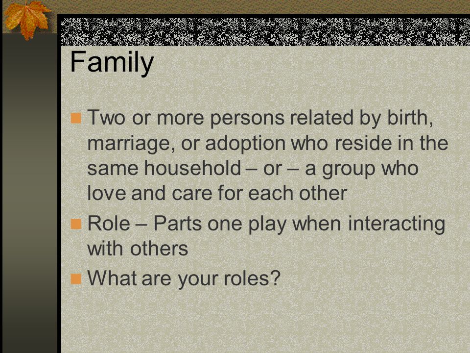 Family Two or more persons related by birth, marriage, or adoption who reside in the same household – or – a group who love and care for each other.