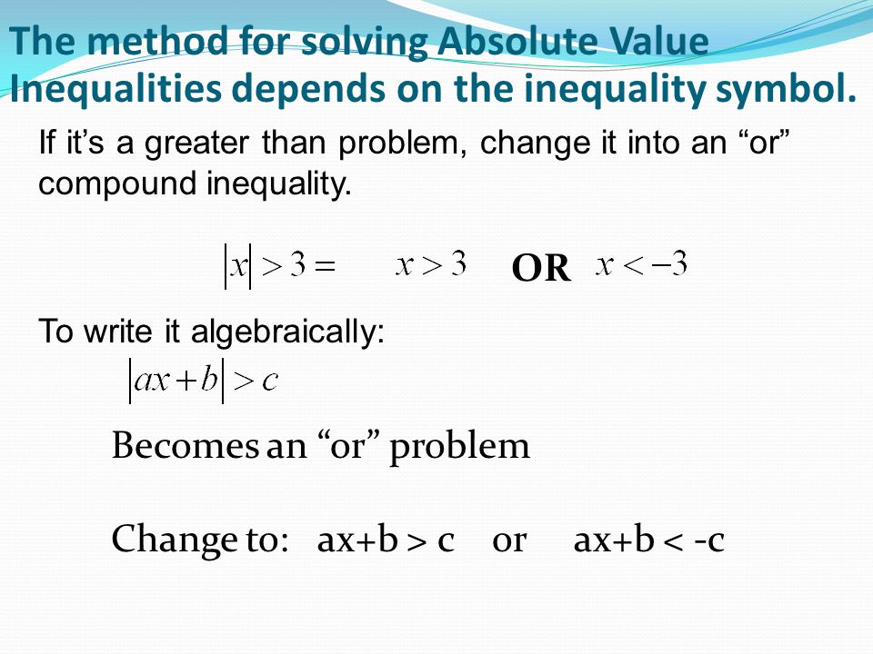 The method for solving Absolute Value Inequalities depends on the inequality symbol.
