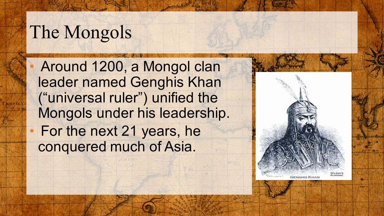 The Mongols Around 1200, a Mongol clan leader named Genghis Khan ( universal ruler ) unified the Mongols under his leadership.