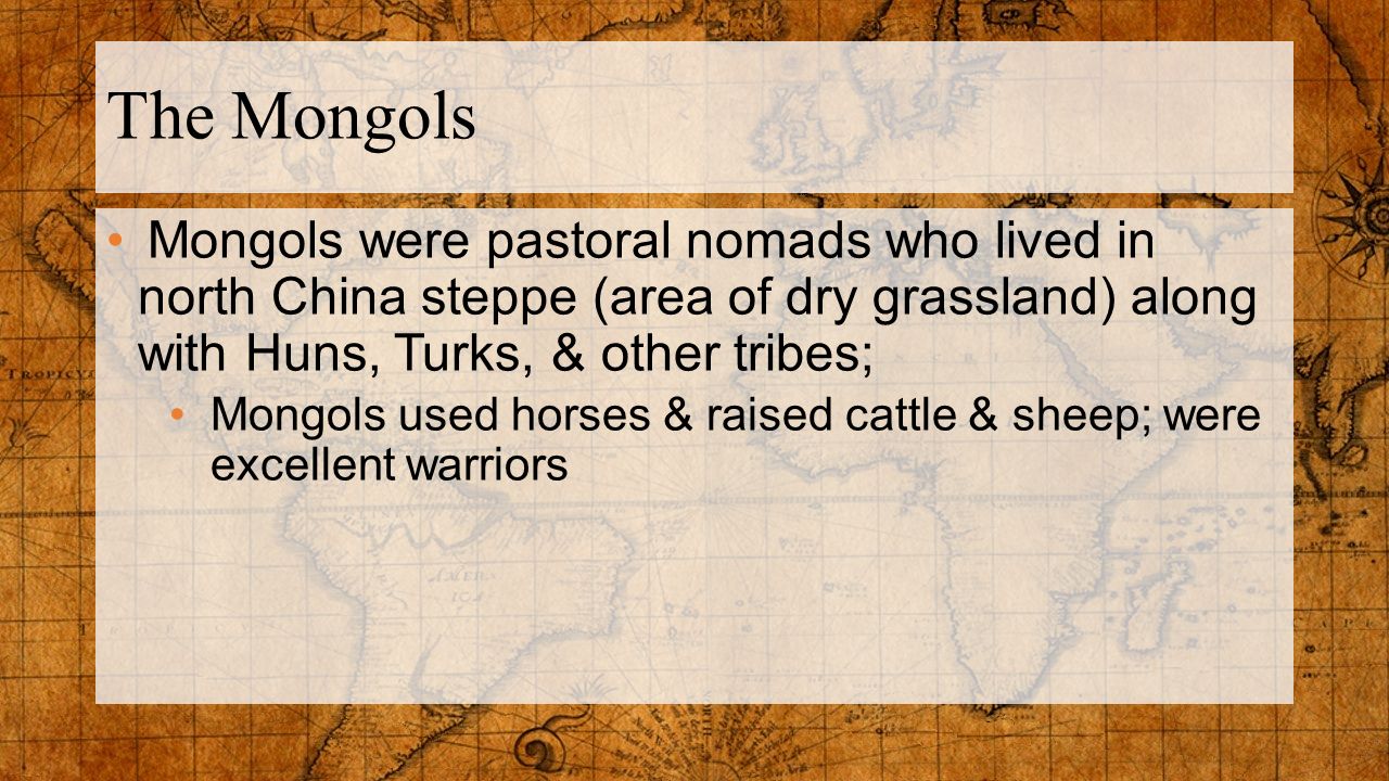 The Mongols Mongols were pastoral nomads who lived in north China steppe (area of dry grassland) along with Huns, Turks, & other tribes;