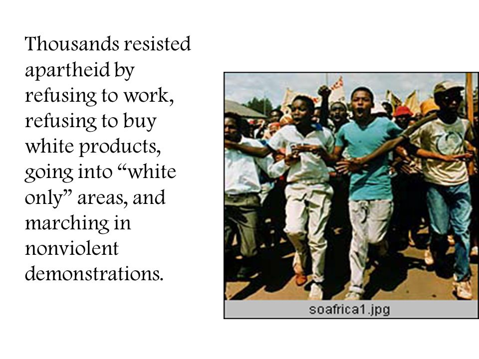 Thousands resisted apartheid by refusing to work, refusing to buy white products, going into white only areas, and marching in nonviolent demonstrations.