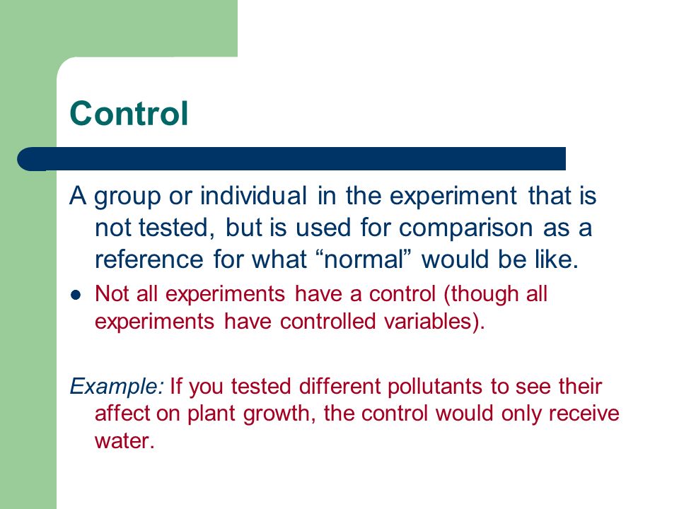 Control A group or individual in the experiment that is not tested, but is used for comparison as a reference for what normal would be like.