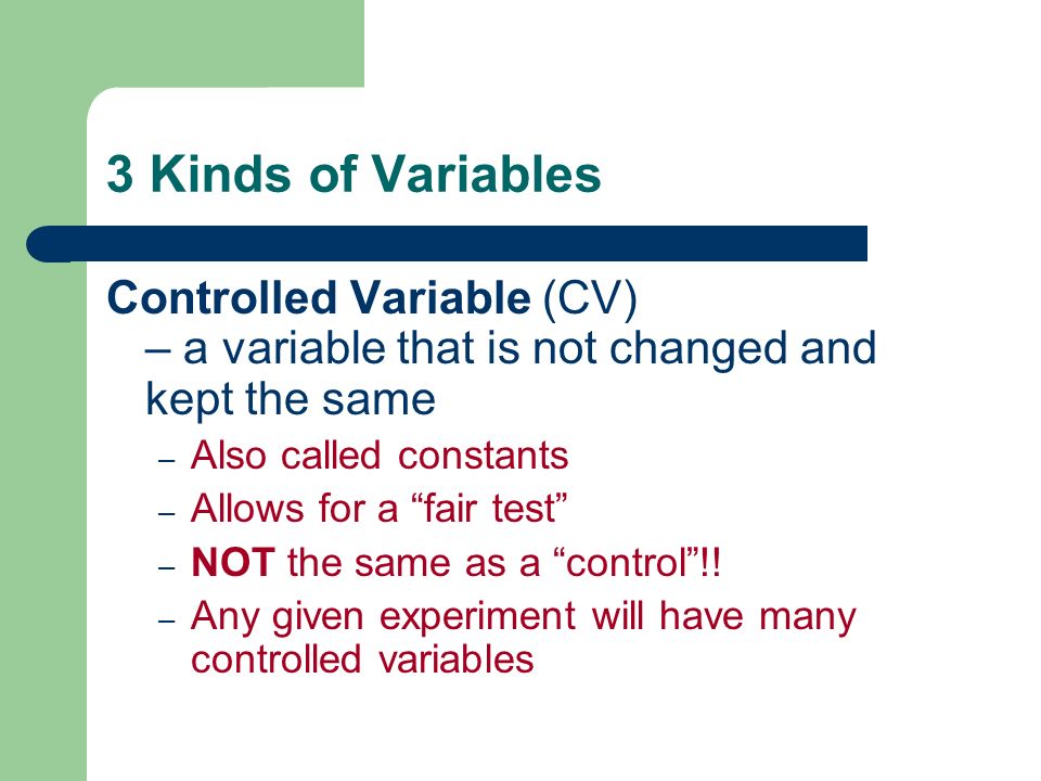 3 Kinds of Variables Controlled Variable (CV) – a variable that is not changed and kept the same. Also called constants.