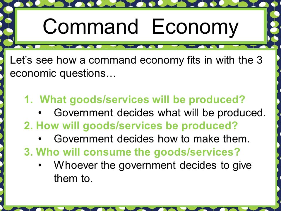 Command Economy Let’s see how a command economy fits in with the 3 economic questions… What goods/services will be produced