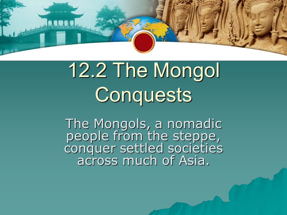 12.2 The Mongol Conquests The Mongols, a nomadic people from the steppe, conquer settled societies across much of Asia.
