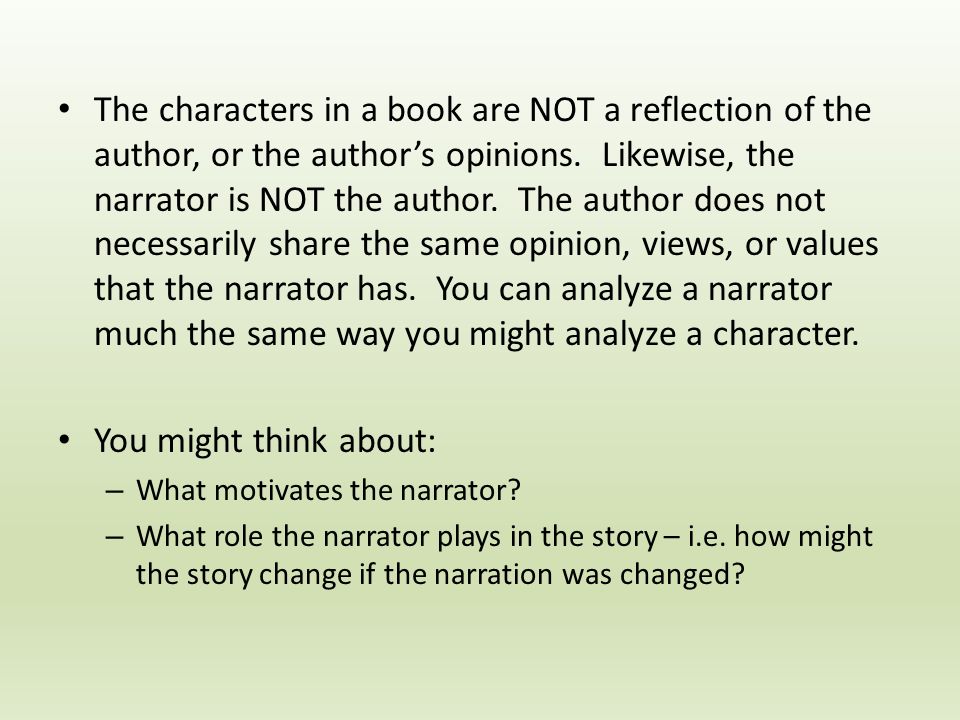The characters in a book are NOT a reflection of the author, or the author’s opinions. Likewise, the narrator is NOT the author. The author does not necessarily share the same opinion, views, or values that the narrator has. You can analyze a narrator much the same way you might analyze a character.