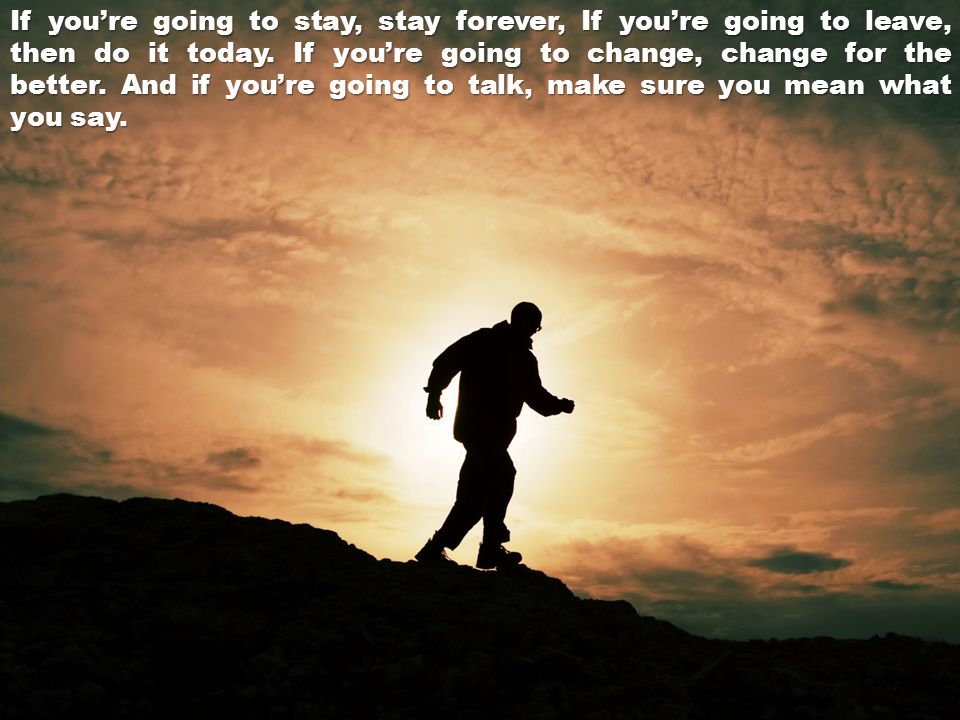 If you’re going to stay, stay forever, If you’re going to leave, then do it today.