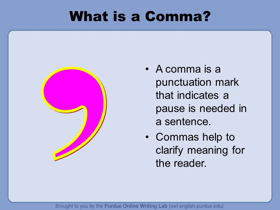 What is a Comma A comma is a punctuation mark that indicates a pause is needed in a sentence. Commas help to clarify meaning for the reader.