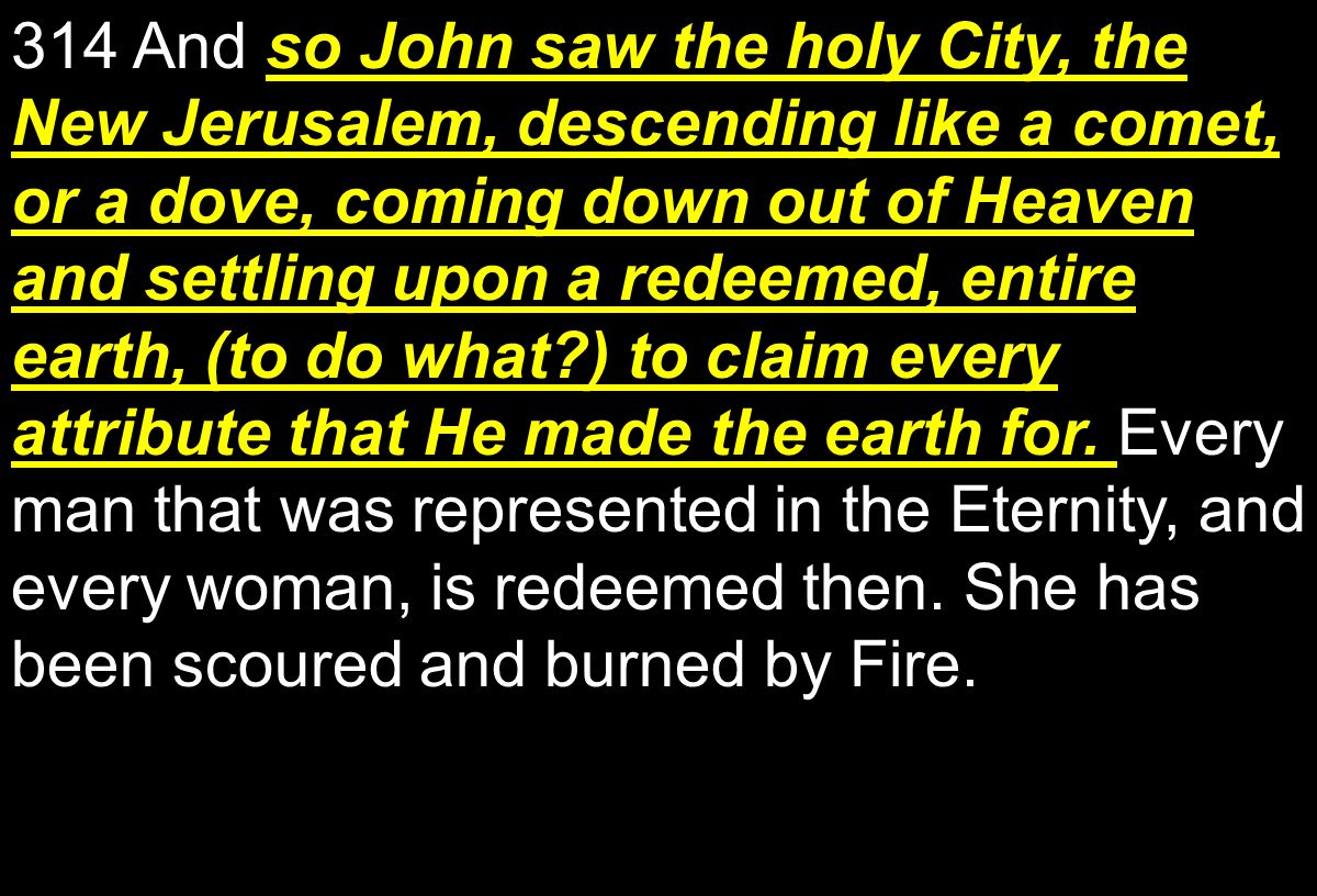 314 And so John saw the holy City, the New Jerusalem, descending like a comet, or a dove, coming down out of Heaven and settling upon a redeemed, entire earth, (to do what ) to claim every attribute that He made the earth for.