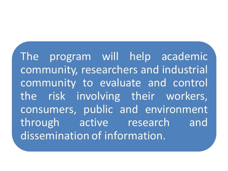 The program will help academic community, researchers and industrial community to evaluate and control the risk involving their workers, consumers, public and environment through active research and dissemination of information.