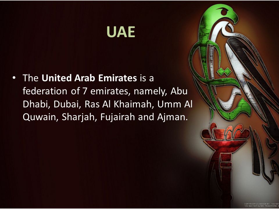 UAE The United Arab Emirates is a federation of 7 emirates, namely, Abu Dhabi, Dubai, Ras Al Khaimah, Umm Al Quwain, Sharjah, Fujairah and Ajman.