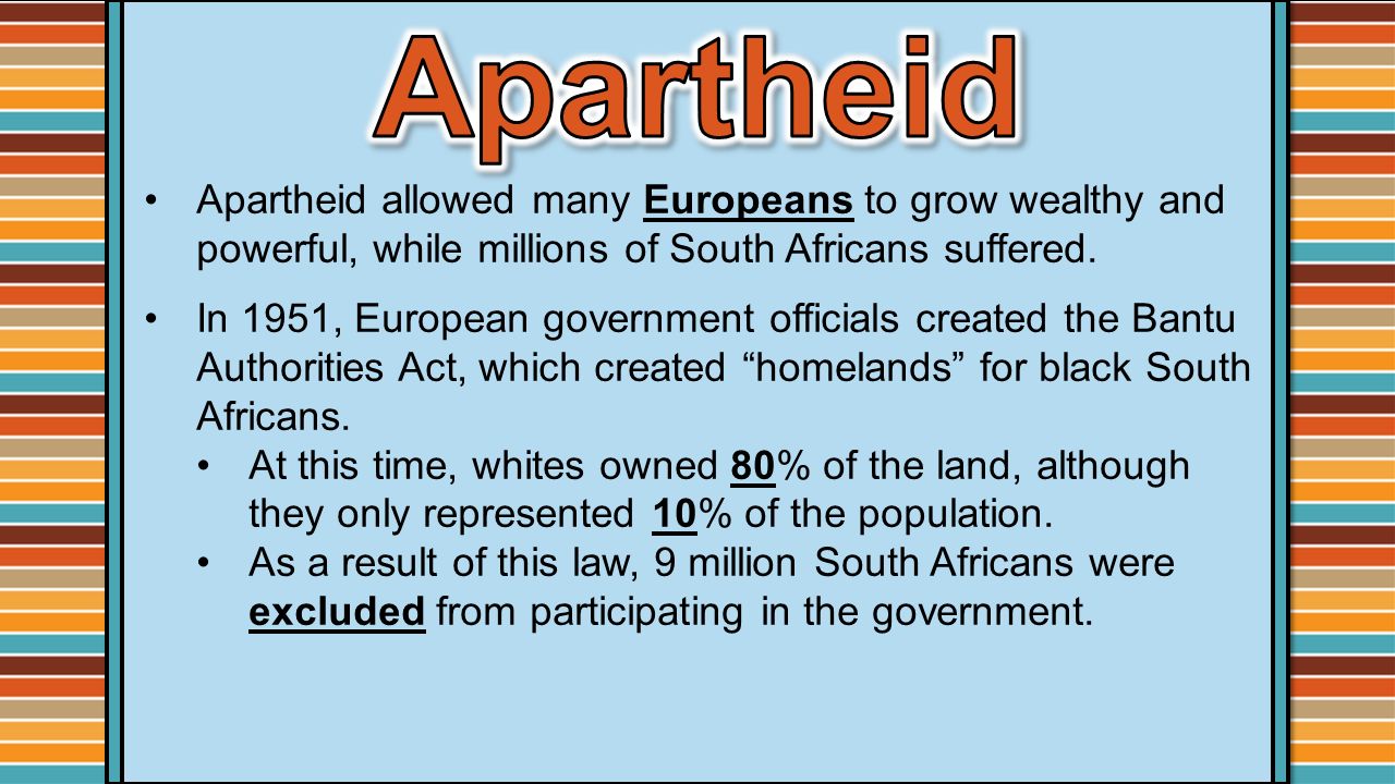 Apartheid Apartheid allowed many Europeans to grow wealthy and powerful, while millions of South Africans suffered.