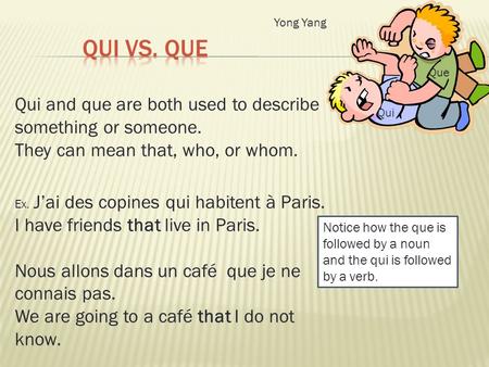 Qui and que are both used to describe something or someone. They can mean that, who, or whom. Ex. Jai des copines qui habitent à Paris. I have friends.