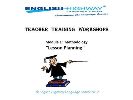 TEACHER TRAINING WORKSHOPS Module 1: Methodology “Lesson Planning”   © English Highway Language Center 2012.