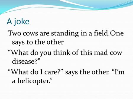 A joke Two cows are standing in a field.One says to the other “What do you think of this mad cow disease?” “What do I care?” says the other. “I’m a helicopter.”