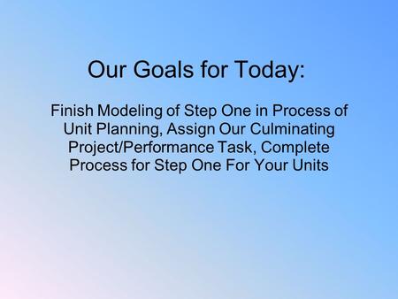   Our Goals for Today: Finish Modeling of Step One in Process of Unit Planning, Assign Our Culminating Project/Performance Task, Complete Process for.