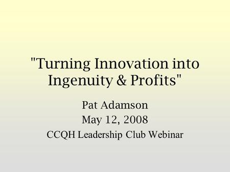 Turning Innovation into Ingenuity & Profits Pat Adamson May 12, 2008 CCQH Leadership Club Webinar.