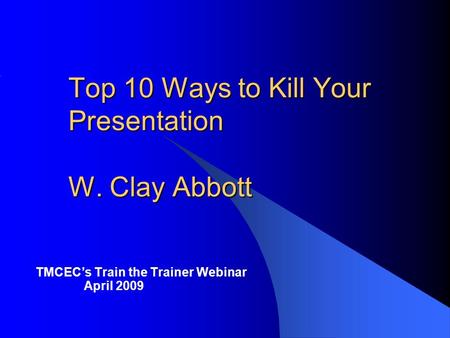 Top 10 Ways to Kill Your Presentation W. Clay Abbott TMCECs Train the Trainer Webinar April 2009.