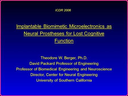 ICDR 2006 Implantable Biomimetic Microelectronics as Neural Prostheses for Lost Cognitive Function Theodore W. Berger, Ph.D. David Packard Professor of.
