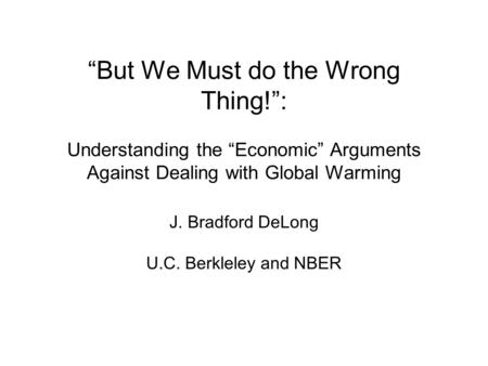 But We Must do the Wrong Thing!: Understanding the Economic Arguments Against Dealing with Global Warming J. Bradford DeLong U.C. Berkleley and NBER.