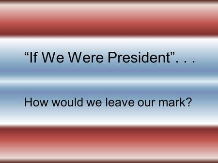 If We Were President... How would we leave our mark?