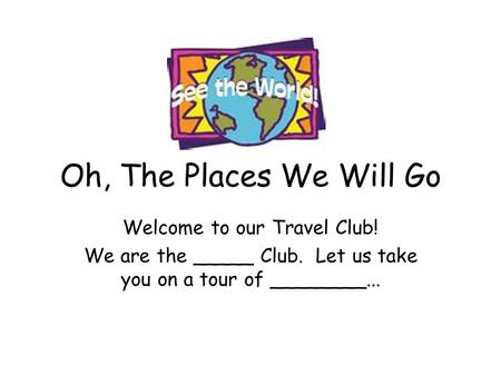Oh, The Places We Will Go Welcome to our Travel Club! We are the _____ Club. Let us take you on a tour of ________...