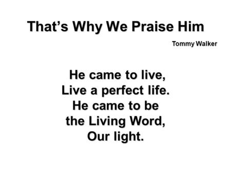 Thats Why We Praise Him He came to live, He came to live, Live a perfect life. He came to be the Living Word, Our light. Tommy Walker.