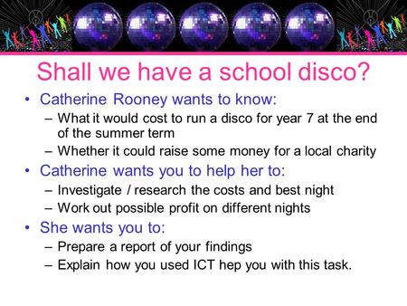 Shall we have a school disco? Catherine Rooney wants to know: –What it would cost to run a disco for year 7 at the end of the summer term –Whether it could.