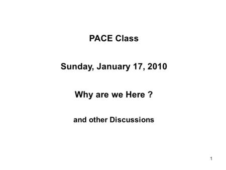 1 PACE Class Sunday, January 17, 2010 Why are we Here ? and other Discussions.