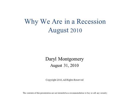 Why We Are in a Recession August 2010 Daryl Montgomery August 31, 2010 Copyright 2010, All Rights Reserved The contents of this presentation are not intended.