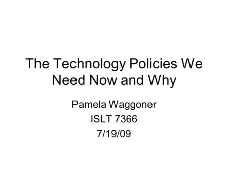 The Technology Policies We Need Now and Why Pamela Waggoner ISLT 7366 7/19/09.